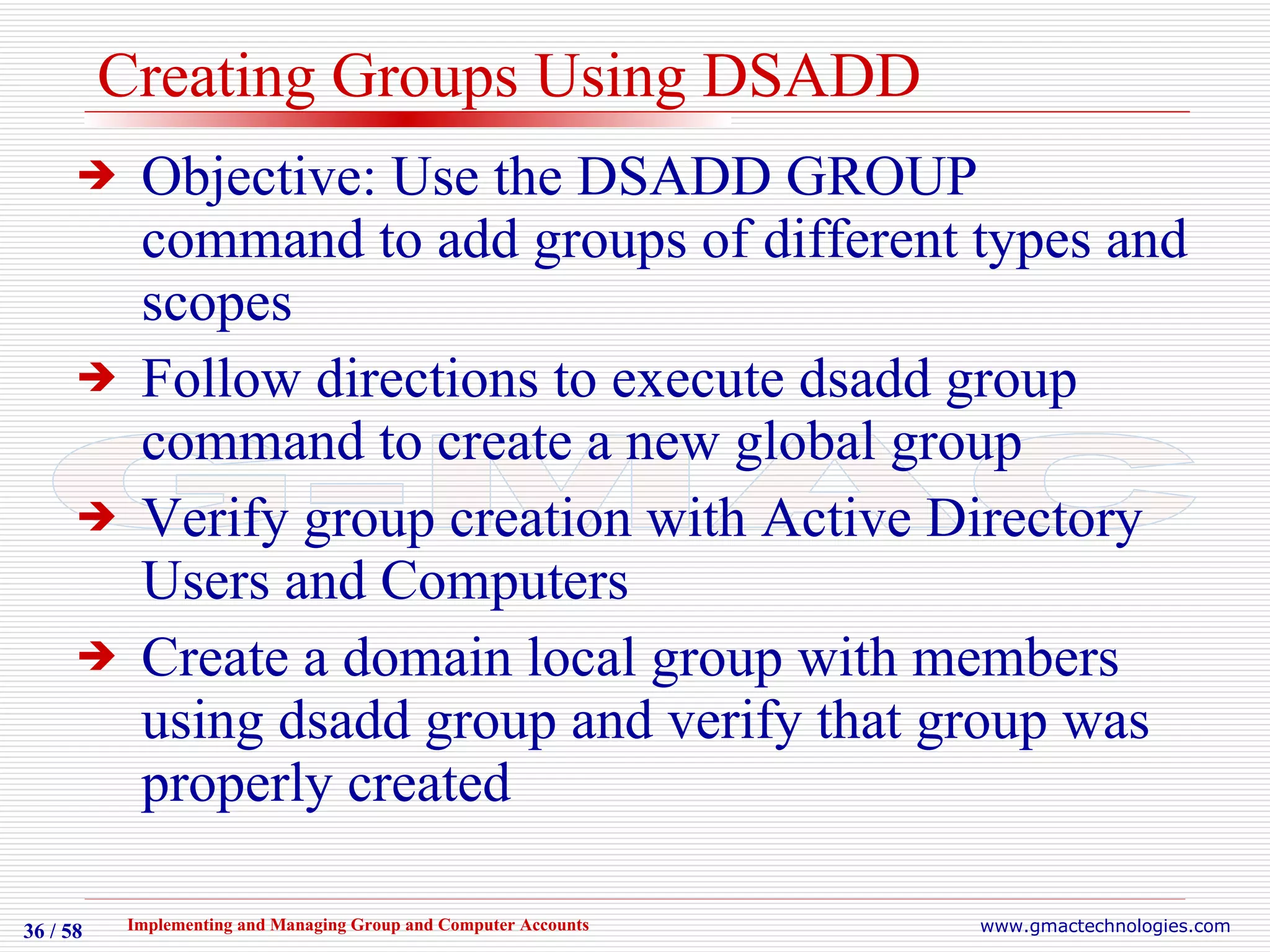 Creating Groups Using DSADD Objective: Use the DSADD GROUP command to add groups of different types and scopes Follow directions to execute dsadd group command to create a new global group Verify group creation with Active Directory Users and Computers Create a domain local group with members using dsadd group and verify that group was properly created 