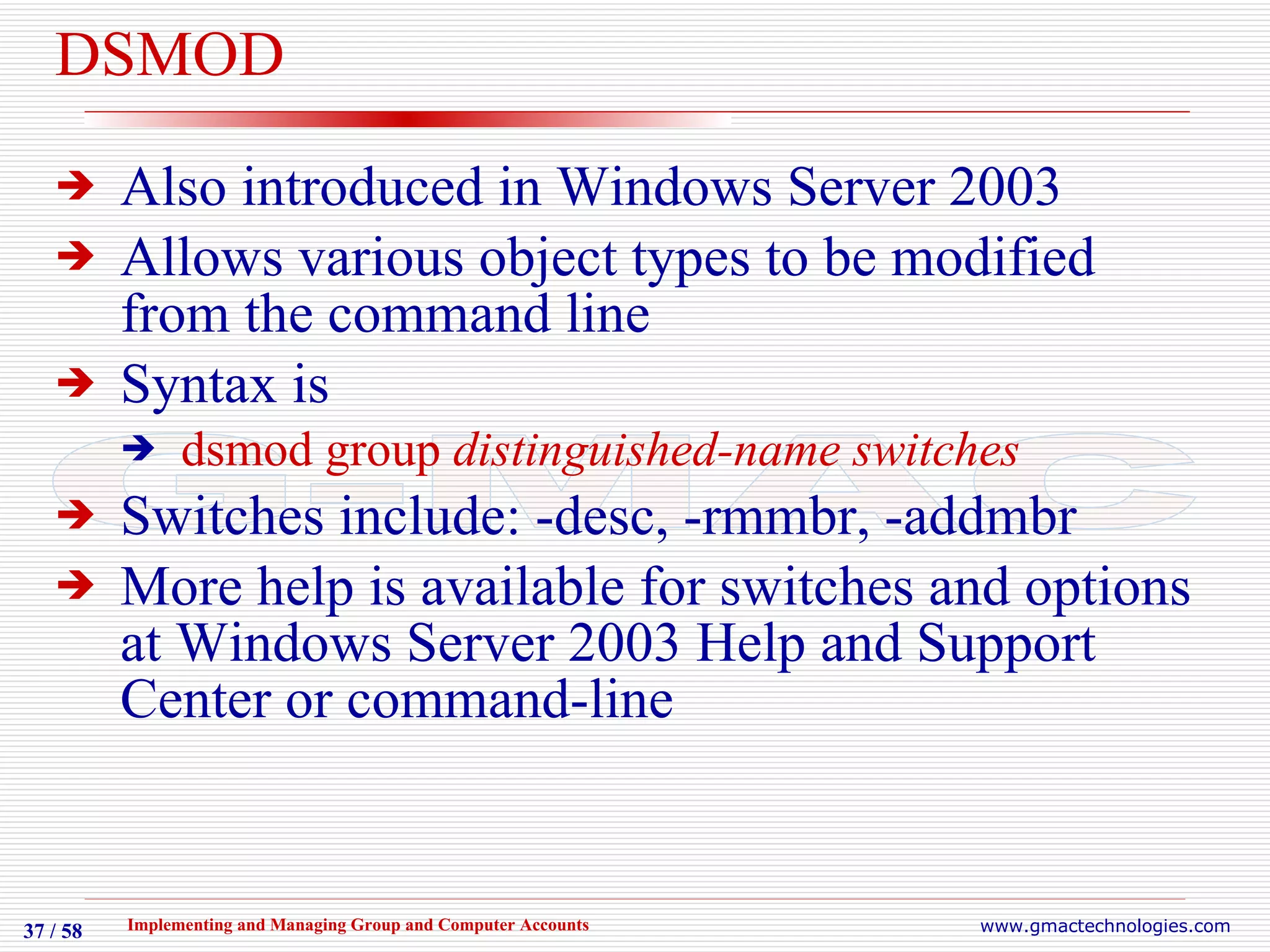 DSMOD Also introduced in Windows Server 2003 Allows various object types to be modified from the command line Syntax is dsmod group  distinguished-name switches Switches include: -desc, -rmmbr, -addmbr More help is available for switches and options at Windows Server 2003 Help and Support Center or command-line 