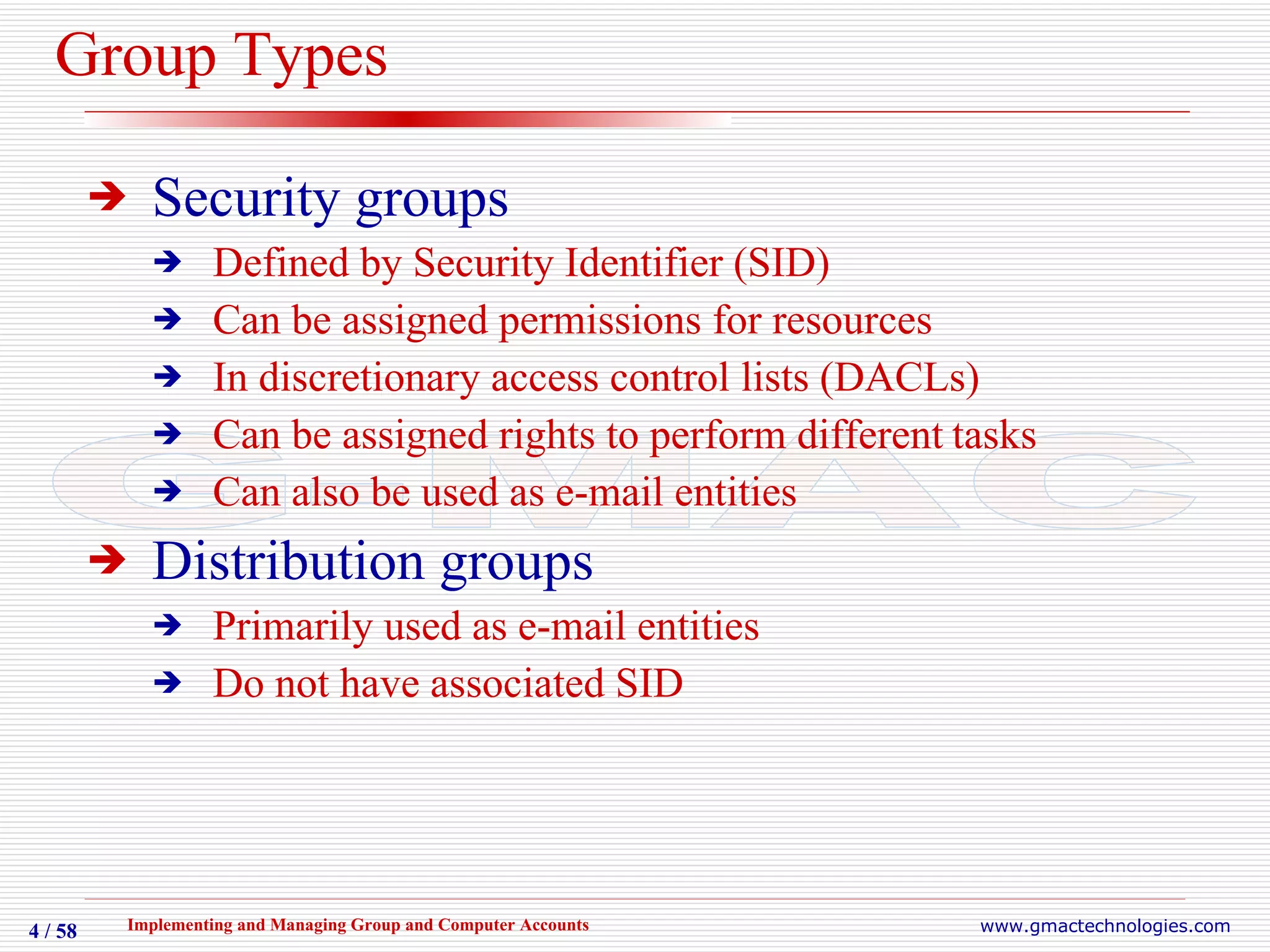 Group Types Security groups Defined by Security Identifier (SID) Can be assigned permissions for resources In discretionary access control lists (DACLs) Can be assigned rights to perform different   tasks Can also be used as e-mail entities Distribution groups Primarily used as e-mail entities Do not have associated SID 