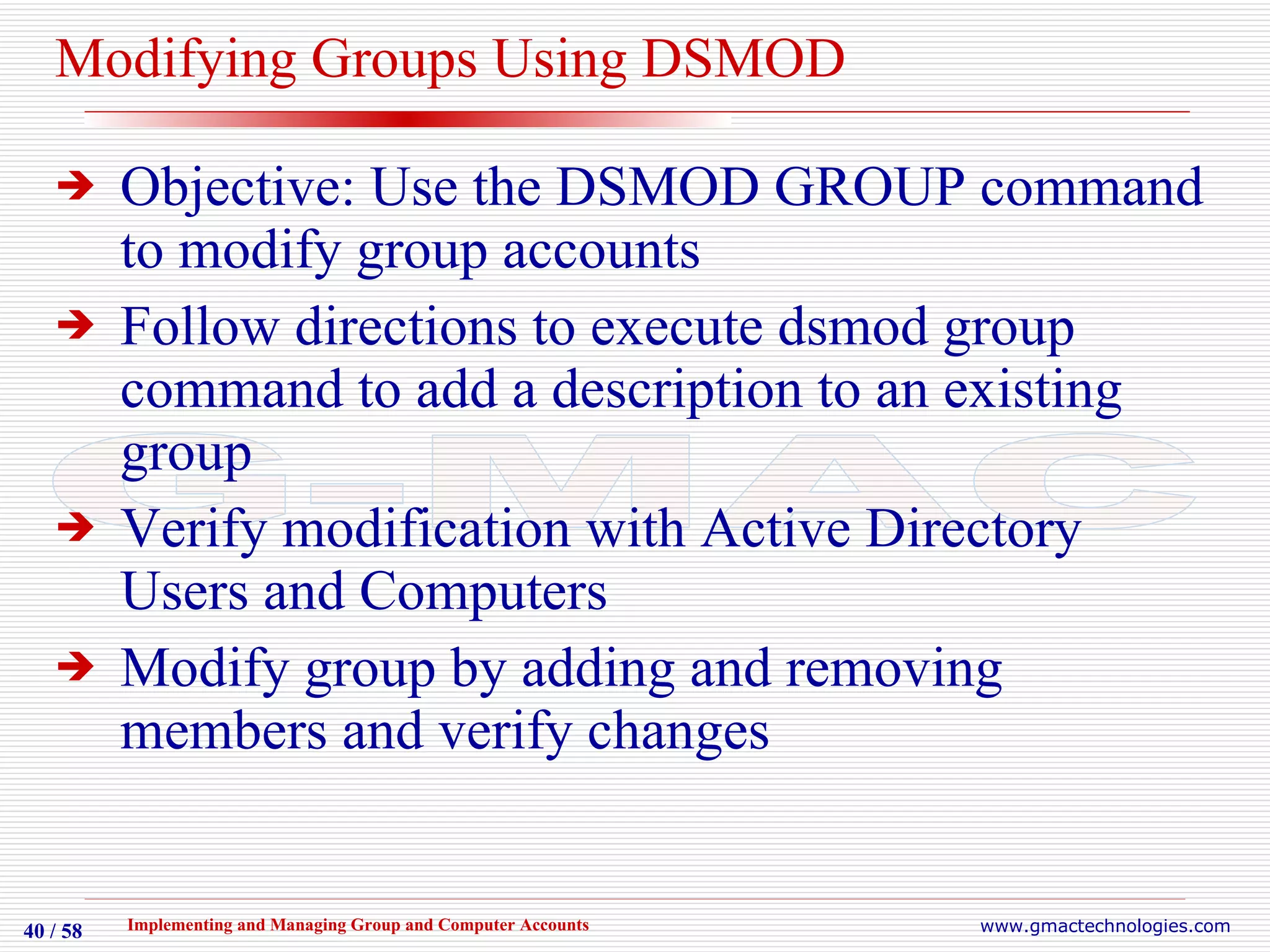 Modifying Groups Using DSMOD Objective: Use the DSMOD GROUP command to modify group accounts Follow directions to execute dsmod group command to add a description to an existing group Verify modification with Active Directory Users and Computers Modify group by adding and removing members and verify changes 