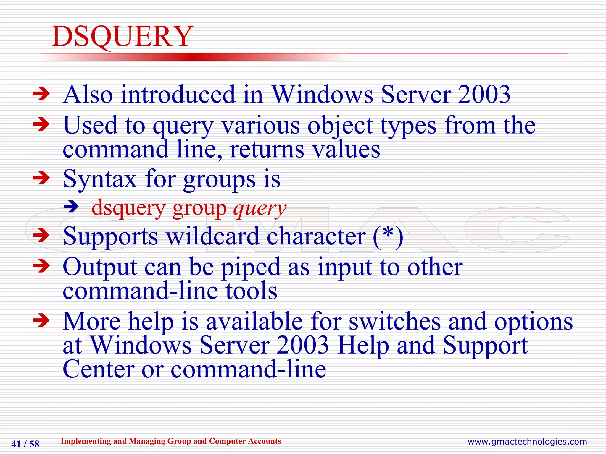 DSQUERY Also introduced in Windows Server 2003 Used to query various object types from the command line, returns values Syntax for groups is   dsquery group  query Supports wildcard character (*) Output can be piped as input to other command-line tools More help is available for switches and options at Windows Server 2003 Help and Support Center or command-line 