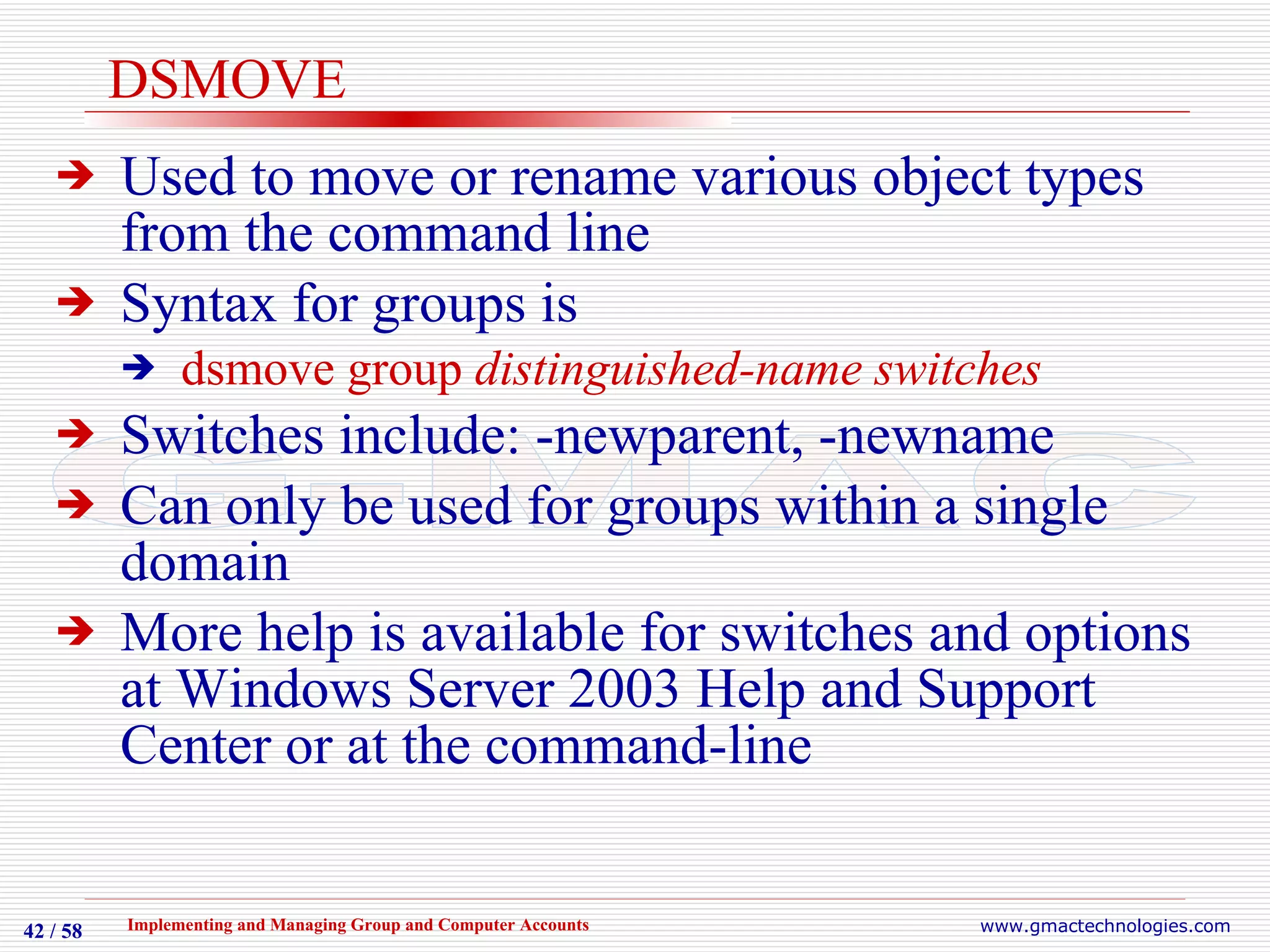 DSMOVE Used to move or rename various object types from the command line Syntax for groups is  dsmove group  distinguished-name switches Switches include: -newparent, -newname Can only be used for groups within a single domain More help is available for switches and options at Windows Server 2003 Help and Support Center or at the command-line 
