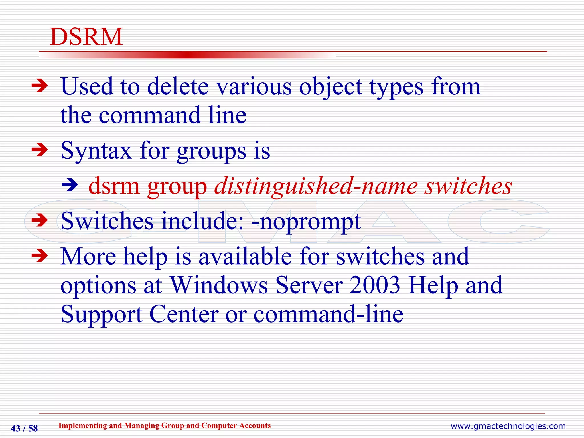 DSRM Used to delete various object types from the command line Syntax for groups is  dsrm group  distinguished-name switches Switches include: -noprompt More help is available for switches and options at Windows Server 2003 Help and Support Center or command-line 