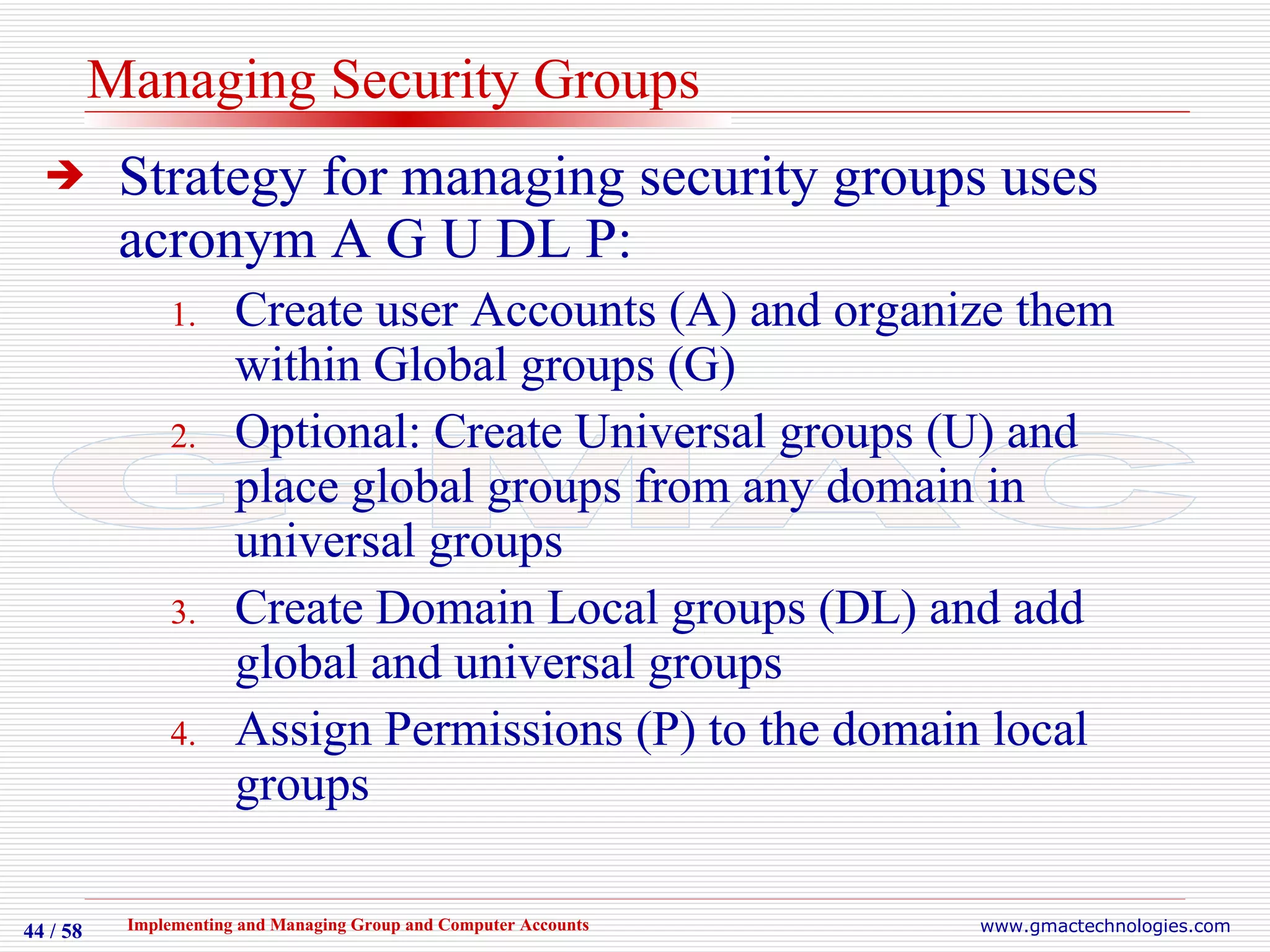 Managing Security Groups Strategy for managing security groups uses acronym A G U DL P: Create user Accounts (A) and organize them within Global groups (G) Optional: Create Universal groups (U) and place global groups from any domain in universal groups Create Domain Local groups (DL) and add global and universal groups Assign Permissions (P) to the domain local groups 