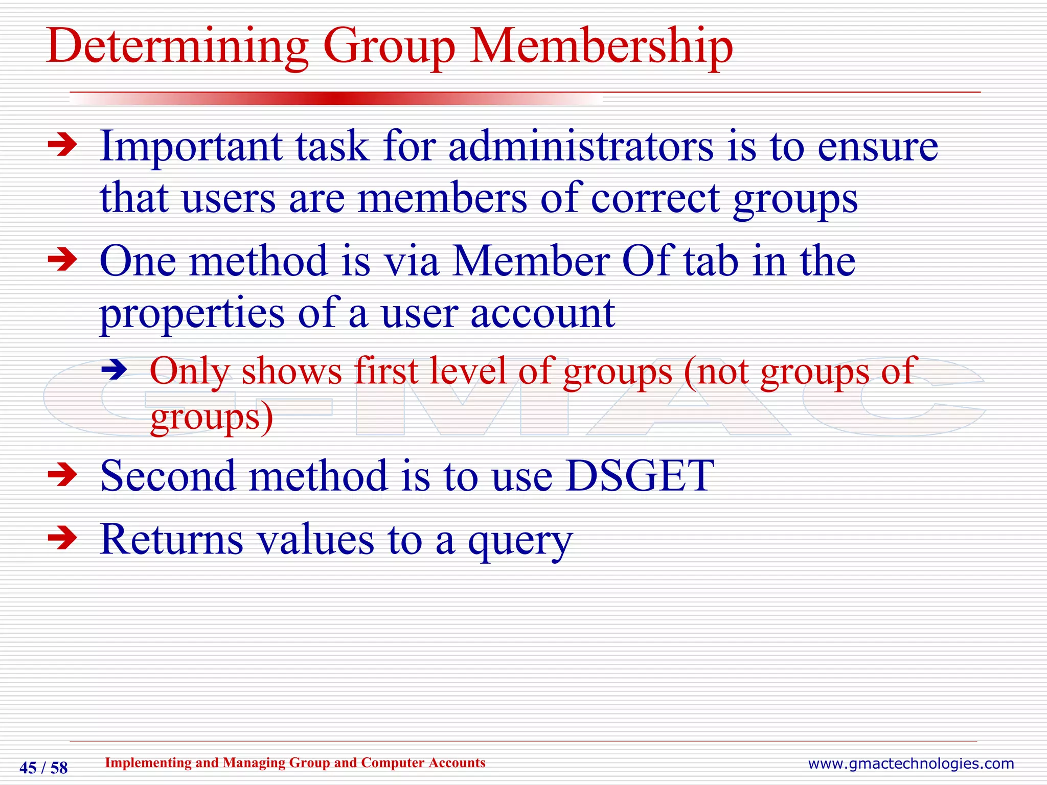 Determining Group Membership Important task for administrators is to ensure that users are members of correct groups One method is via Member Of tab in the properties of a user account Only shows first level of groups (not groups of groups) Second method is to use DSGET Returns values to a query 