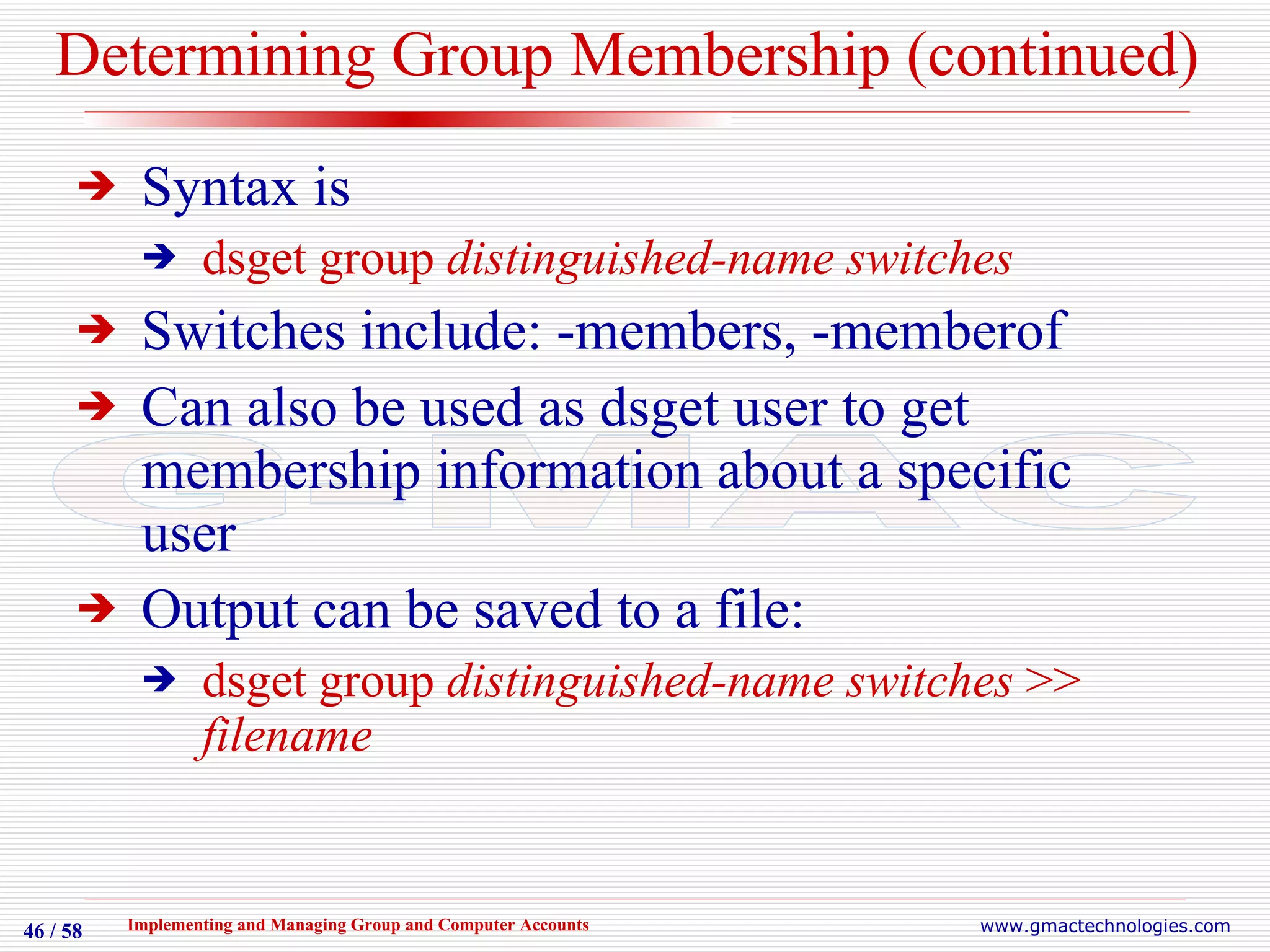 Determining Group Membership (continued) Syntax is dsget group  distinguished-name switches Switches include: -members, -memberof Can also be used as dsget user to get membership information about a specific user  Output can be saved to a file: dsget group  distinguished-name switches  >>  filename 
