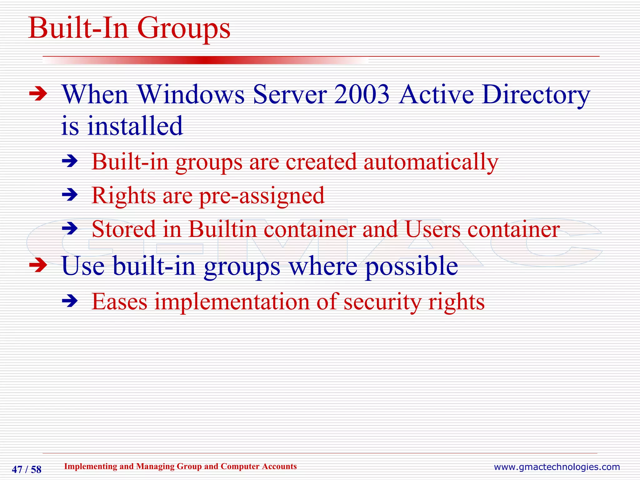 Built-In Groups When Windows Server 2003 Active Directory is installed Built-in groups are created automatically Rights are pre-assigned Stored in Builtin container and Users container Use built-in groups where possible Eases implementation of security rights 