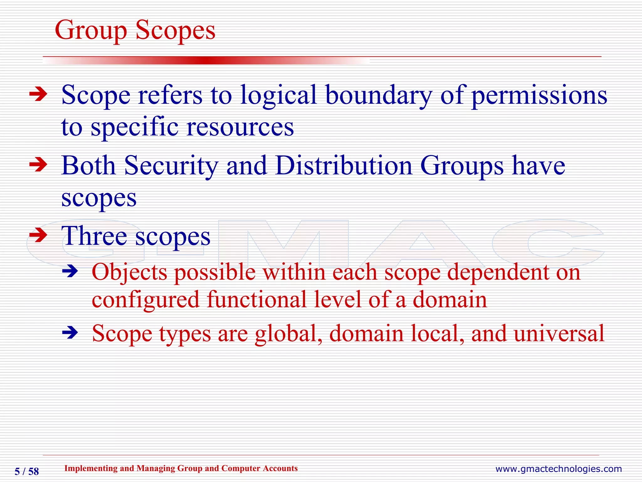 Group Scopes Scope refers to logical boundary of permissions to specific resources Both Security and Distribution Groups have scopes Three scopes  Objects possible within each scope dependent on configured functional level of a domain Scope types are global, domain local, and universal  