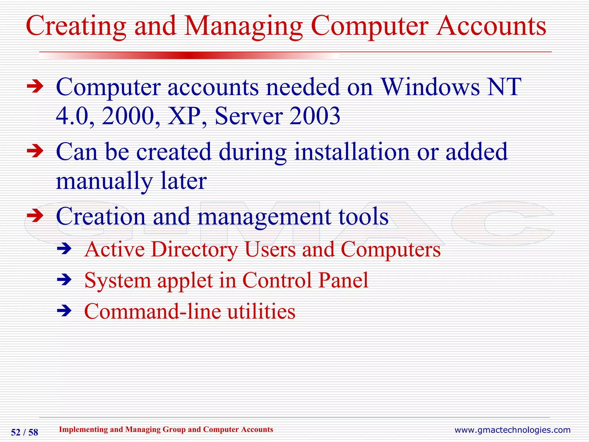Creating and Managing Computer Accounts Computer accounts needed on Windows NT 4.0, 2000, XP, Server 2003 Can be created during installation or added manually later Creation and management tools Active Directory Users and Computers System applet in Control Panel Command-line utilities 