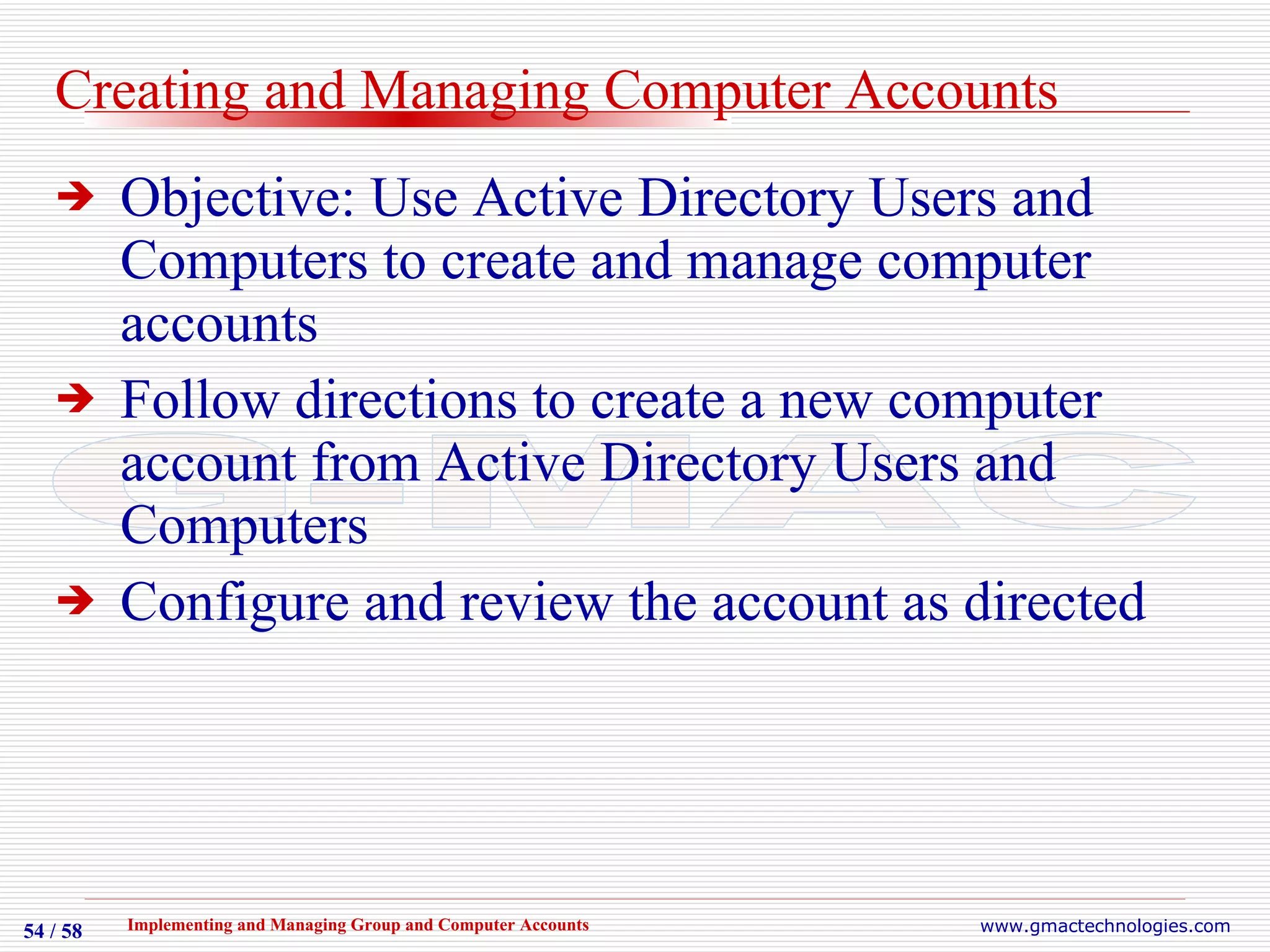 Creating and Managing Computer Accounts Objective: Use Active Directory Users and Computers to create and manage computer accounts Follow directions to create a new computer account from Active Directory Users and Computers Configure and review the account as directed 