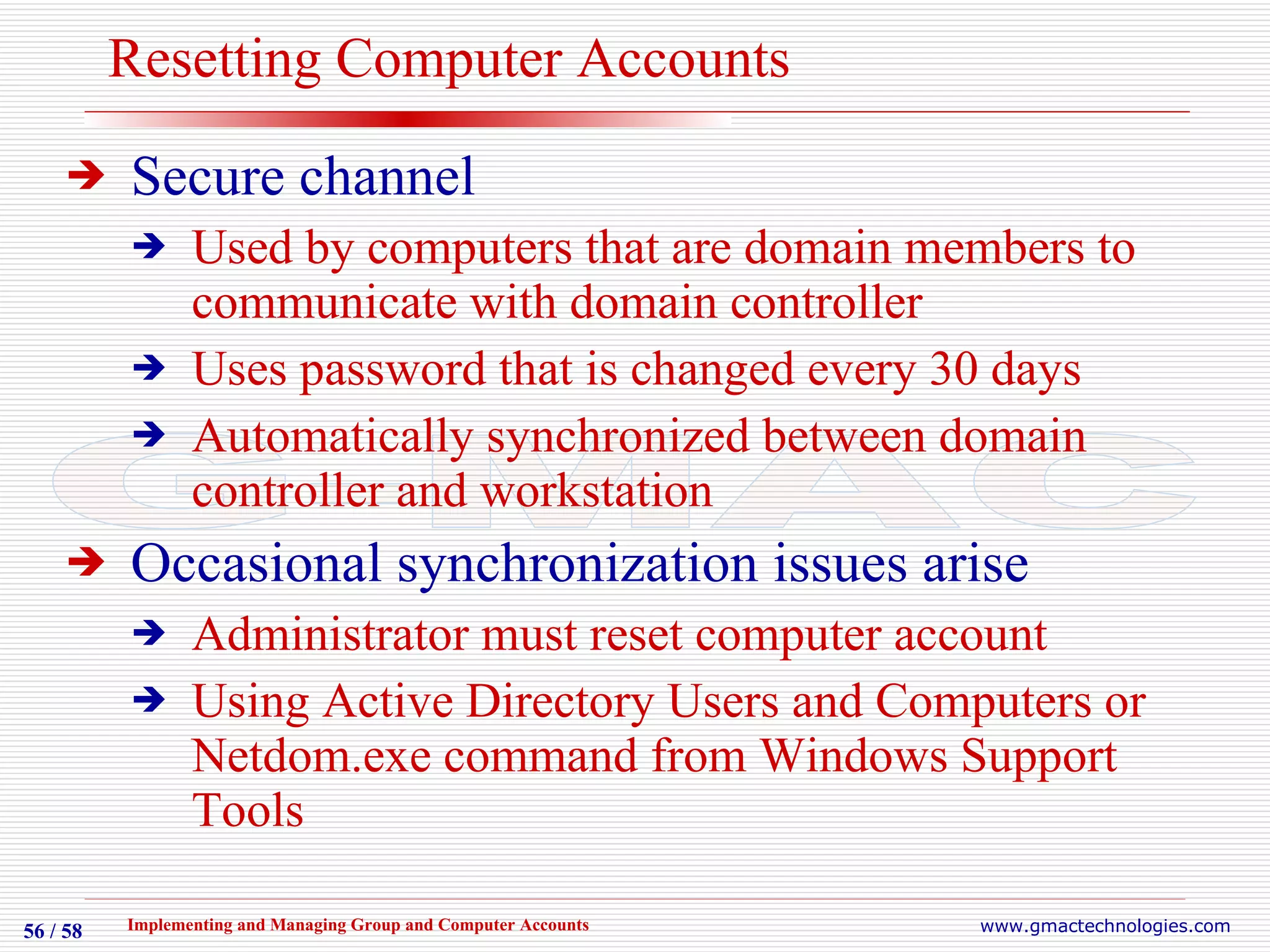 Resetting Computer Accounts Secure channel Used by computers that are domain members to communicate with domain controller Uses password that is changed every 30 days Automatically synchronized between domain controller and workstation Occasional synchronization issues arise Administrator must reset computer account Using Active Directory Users and Computers or Netdom.exe command from Windows Support Tools 