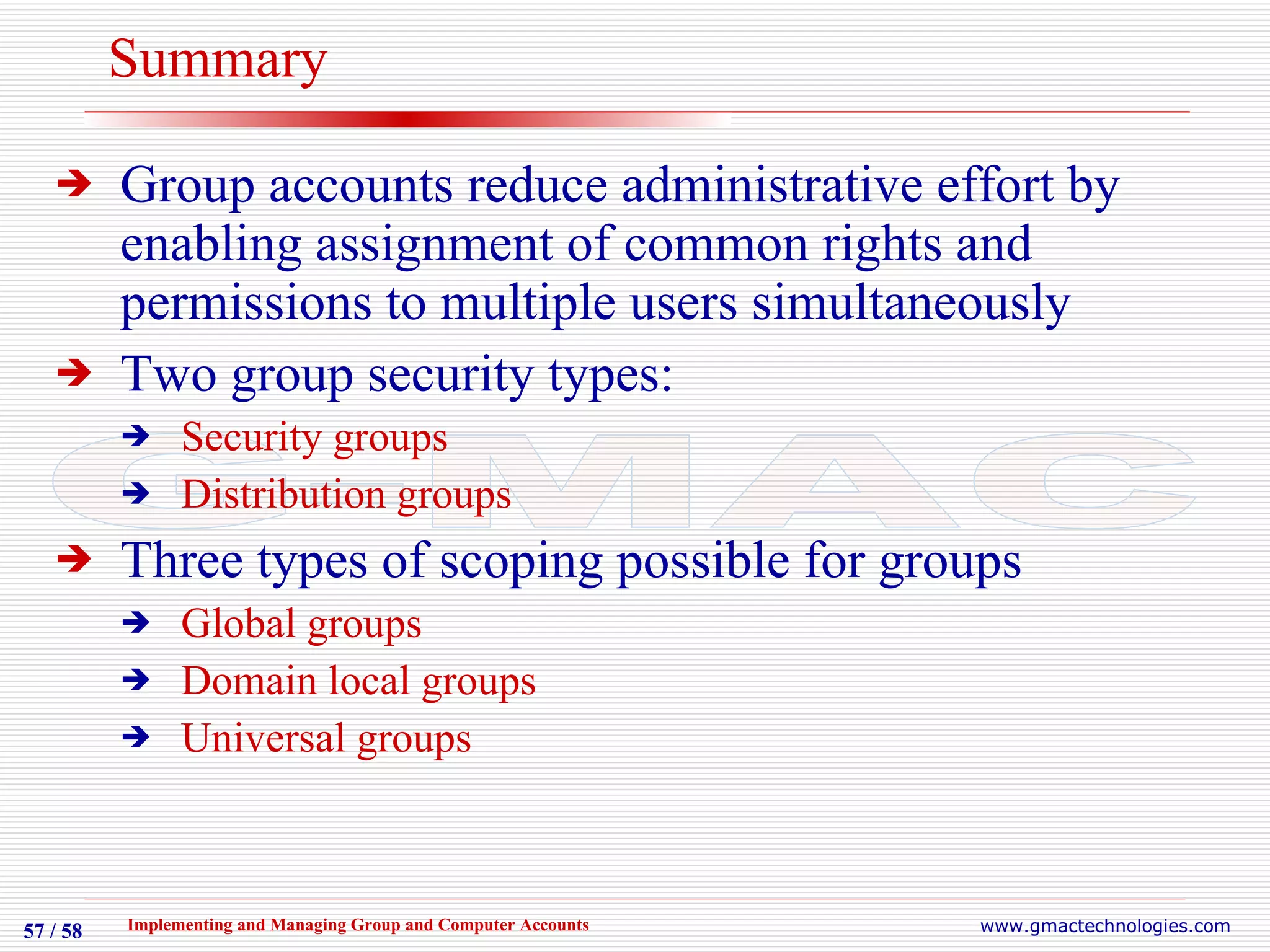 Summary Group accounts reduce administrative effort by enabling assignment of common rights and permissions to multiple users simultaneously Two group security types: Security groups Distribution groups Three types of scoping possible for groups Global groups Domain local groups Universal groups 