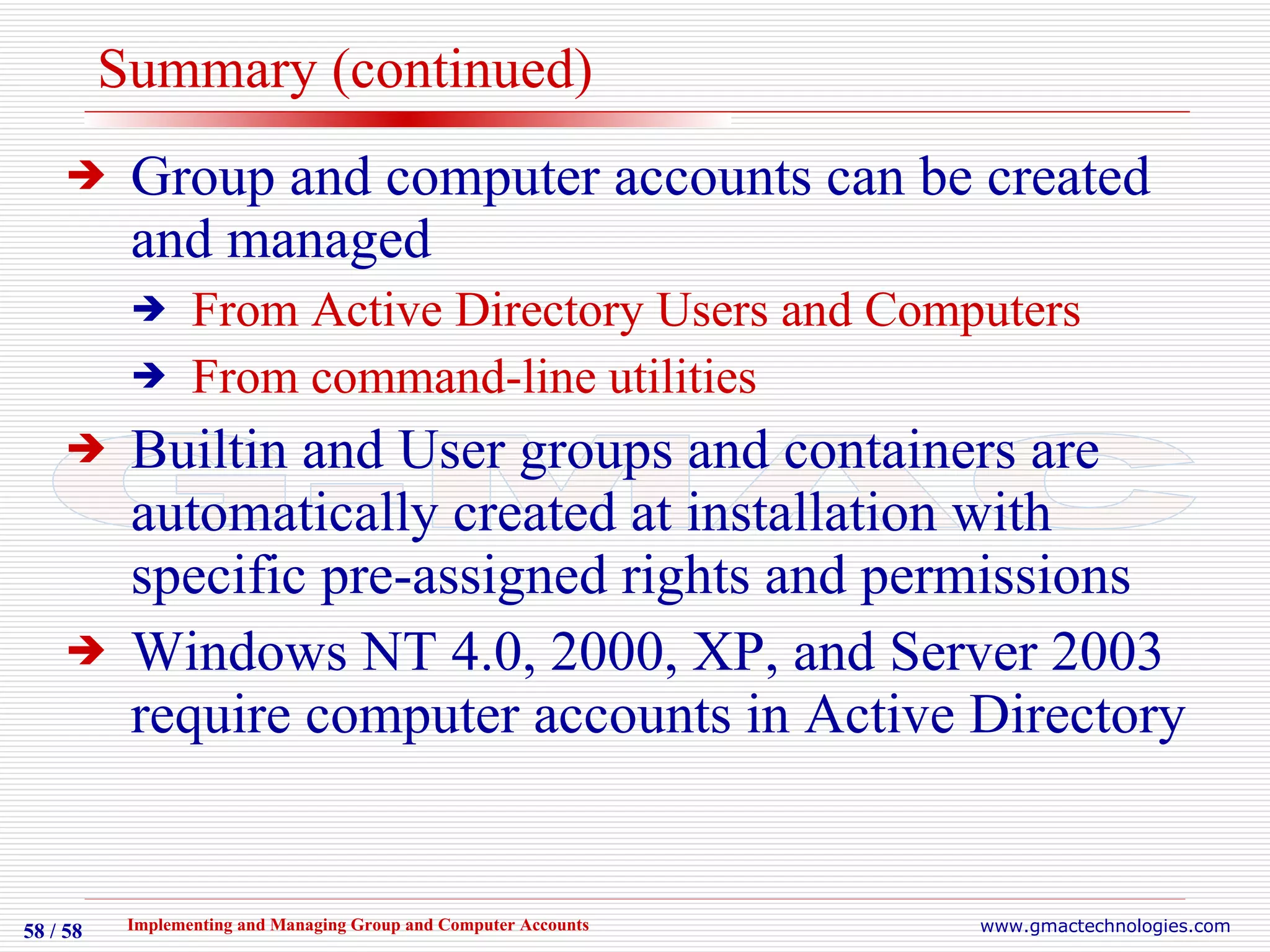 Summary (continued) Group and computer accounts can be created and managed From Active Directory Users and Computers From command-line utilities Builtin and User groups and containers are automatically created at installation with specific pre-assigned rights and permissions Windows NT 4.0, 2000, XP, and Server 2003 require computer accounts in Active Directory 