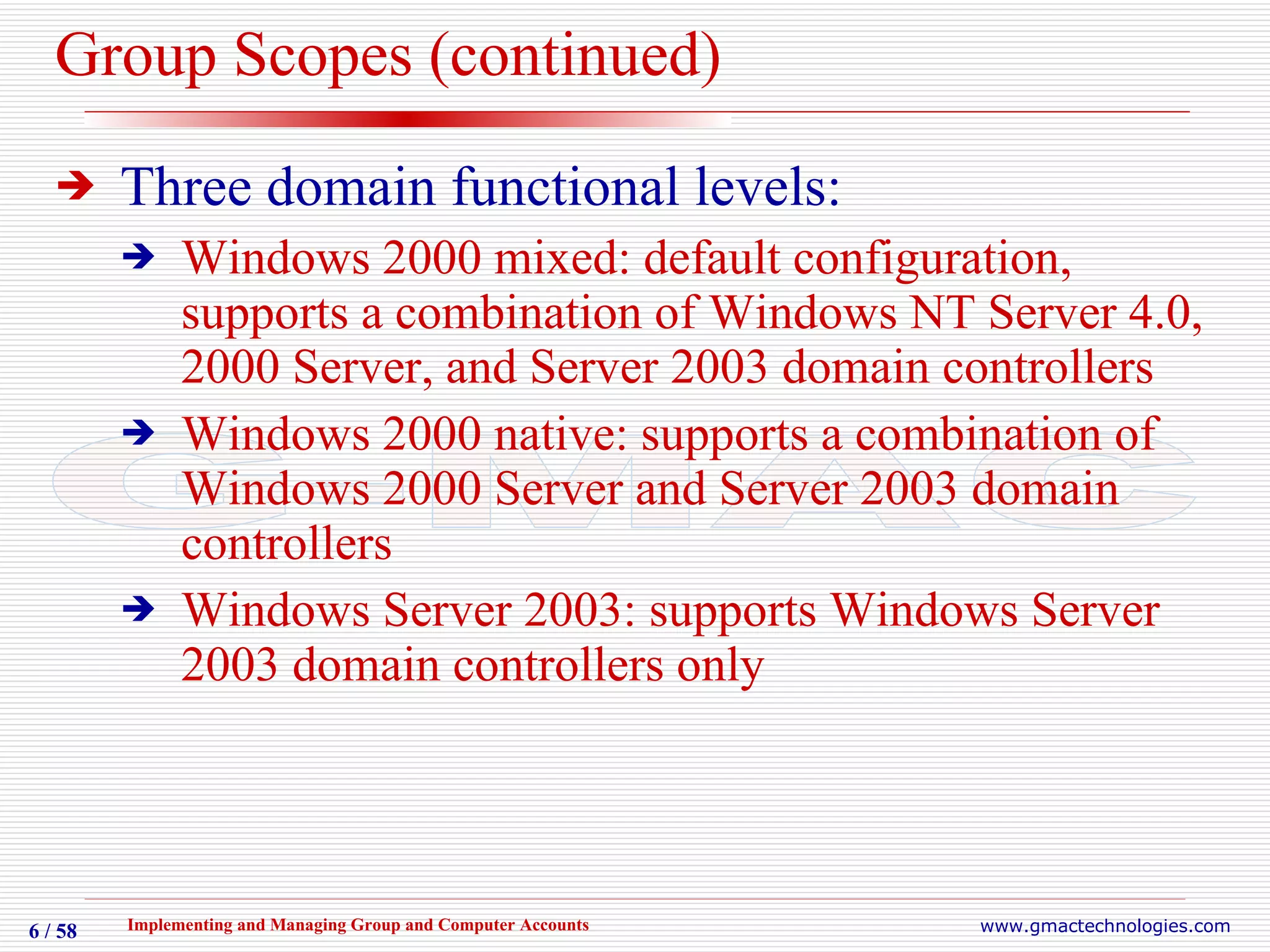 Group Scopes (continued) Three domain functional levels: Windows 2000 mixed: default configuration, supports a combination of Windows NT Server 4.0, 2000 Server, and Server 2003 domain controllers Windows 2000 native: supports a combination of Windows 2000 Server and Server 2003 domain controllers Windows Server 2003: supports Windows Server 2003 domain controllers only 