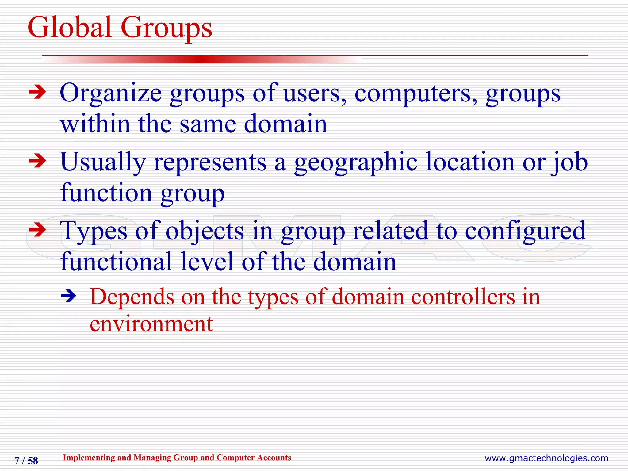 Global Groups Organize groups of users, computers, groups within the same domain Usually represents a geographic location or job function group Types of objects in group related to configured functional level of the domain  Depends on the types of domain controllers in environment 