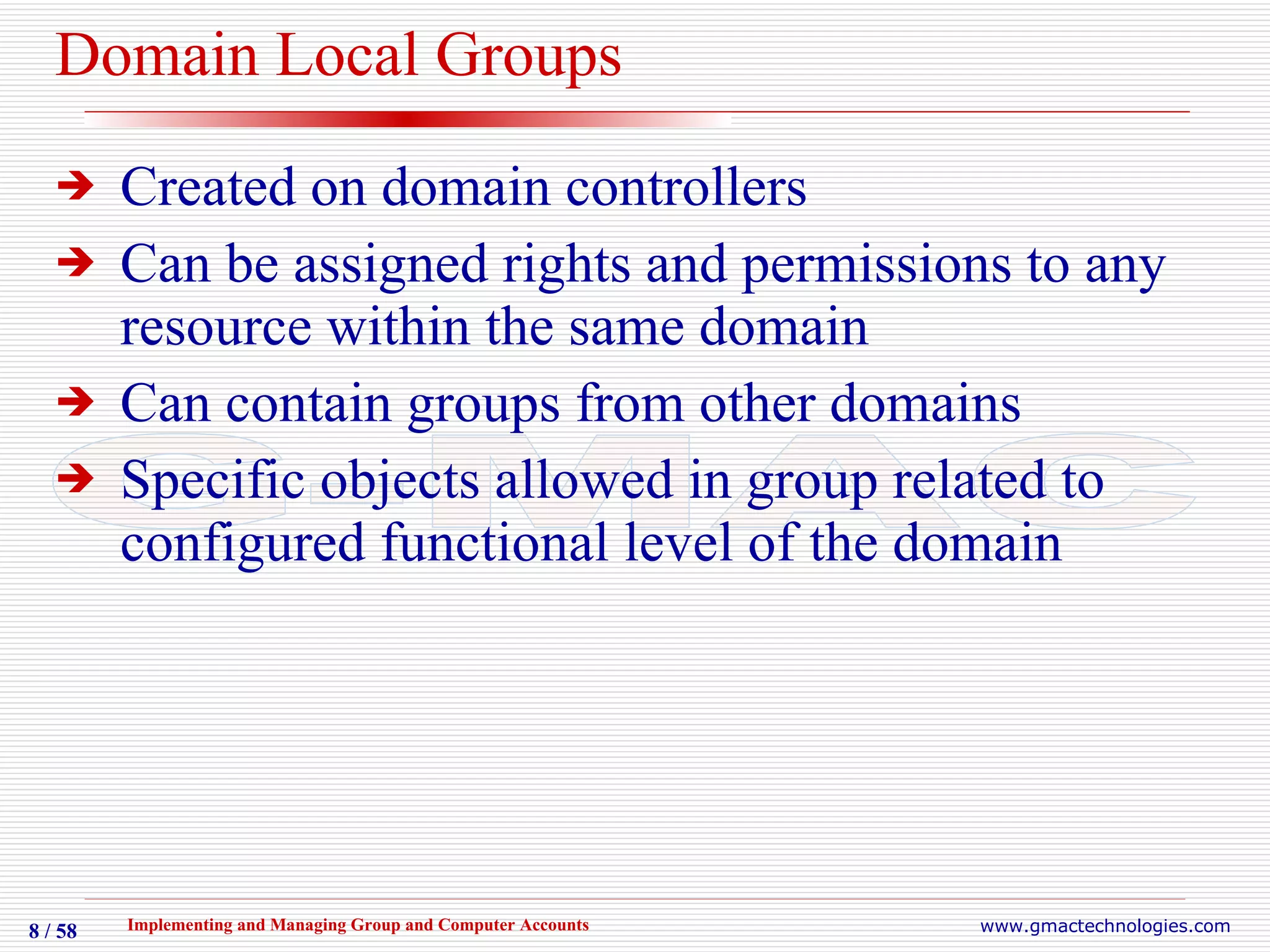 Domain Local Groups Created on domain controllers Can be assigned rights and permissions to any resource within the same domain Can contain groups from other domains Specific objects allowed in group related to configured functional level of the domain 
