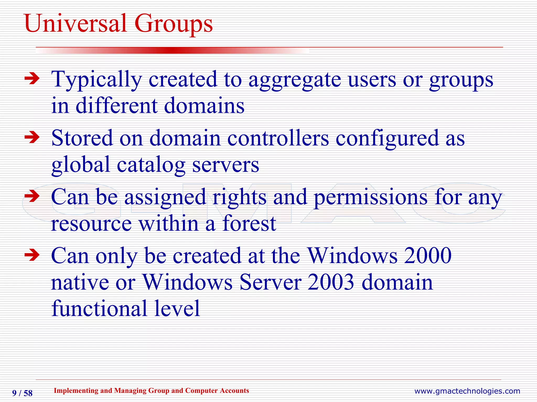 Universal Groups Typically created to aggregate users or groups in different domains Stored on domain controllers configured as global catalog servers Can be assigned rights and permissions for any resource within a forest Can only be created at the Windows 2000 native or Windows Server 2003 domain functional level 