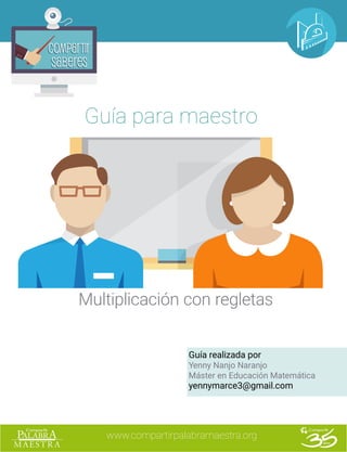 www.compartirpalabramaestra.org
Compartir
Saberes
Compartir
Saberes
Guía para maestro
Multiplicación con regletas
Guía realizada por
Yenny Nanjo Naranjo
Máster en Educación Matemática
yennymarce3@gmail.com
 