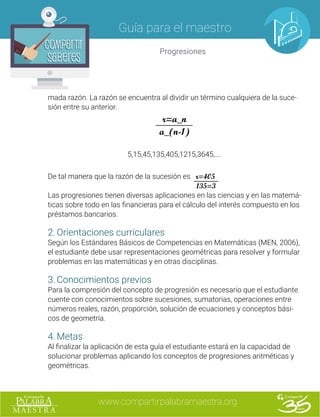 www.compartirpalabramaestra.org
Guía para el maestro
Progresiones
Compartir
Saberes
Compartir
Saberes
mada razón. La razón se encuentra al dividir un término cualquiera de la suce-
sión entre su anterior.
r=a_n
a_(n-1)
5,15,45,135,405,1215,3645,….
De tal manera que la razón de la sucesión es r=405
								 135=3
Las progresiones tienen diversas aplicaciones en las ciencias y en las matemá-
ticas sobre todo en las financieras para el cálculo del interés compuesto en los
préstamos bancarios.
2.	Orientaciones curriculares
Según los Estándares Básicos de Competencias en Matemáticas (MEN, 2006),
el estudiante debe usar representaciones geométricas para resolver y formular
problemas en las matemáticas y en otras disciplinas.
3.	Conocimientos previos
Para la compresión del concepto de progresión es necesario que el estudiante
cuente con conocimientos sobre sucesiones, sumatorias, operaciones entre
números reales, razón, proporción, solución de ecuaciones y conceptos bási-
cos de geometría.
4.	Metas
Al finalizar la aplicación de esta guía el estudiante estará en la capacidad de
solucionar problemas aplicando los conceptos de progresiones aritméticas y
geométricas.
 