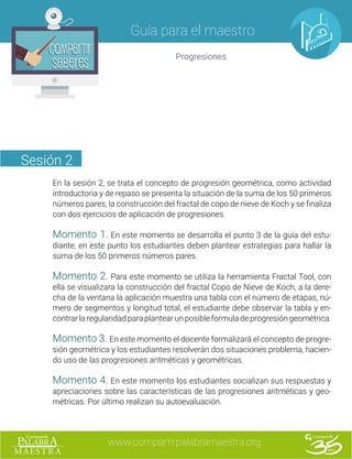 www.compartirpalabramaestra.org
Guía para el maestro
Progresiones
Compartir
Saberes
Compartir
Saberes
Sesión 2
En la sesión 2, se trata el concepto de progresión geométrica, como actividad
introductoria y de repaso se presenta la situación de la suma de los 50 primeros
números pares, la construcción del fractal de copo de nieve de Koch y se finaliza
con dos ejercicios de aplicación de progresiones.
Momento 1. En este momento se desarrolla el punto 3 de la guía del estu-
diante, en este punto los estudiantes deben plantear estrategias para hallar la
suma de los 50 primeros números pares.
Momento 2. Para este momento se utiliza la herramienta Fractal Tool, con
ella se visualizara la construcción del fractal Copo de Nieve de Koch, a la dere-
cha de la ventana la aplicación muestra una tabla con el número de etapas, nú-
mero de segmentos y longitud total, el estudiante debe observar la tabla y en-
contrarlaregularidadparaplantearunposibleformuladeprogresióngeométrica.
Momento 3. En este momento el docente formalizará el concepto de progre-
sión geométrica y los estudiantes resolverán dos situaciones problema, hacien-
do uso de las progresiones aritméticas y geométricas.
Momento 4. En este momento los estudiantes socializan sus respuestas y
apreciaciones sobre las características de las progresiones aritméticas y geo-
métricas. Por último realizan su autoevaluación.
 