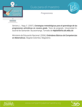 www.compartirpalabramaestra.org
Guía para el maestro
Progresiones
Compartir
Saberes
Compartir
Saberes
Serrano, L. Vega, E. (2007). Estrategias metodológicas para el aprendizaje de las
progresiones aritméticas en noveno grado. Tesis de pregrado. Universidad In-
dustrial de Santander. Bucaramanga. Tomado de repositorio.uis.edu.co
Ministerio de Educación Nacional. (2006). Estándares Básicos de Competencias
en Matemáticas. Bogotá-Colombia. Magisterio.
 