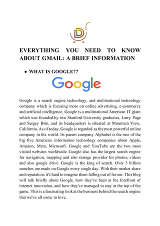 EVERYTHING YOU NEED TO KNOW
ABOUT GMAIL: A BRIEF INFORMATION
● WHAT IS GOOGLE??
Google is a search engine technology, and multinational technology
company which is focusing more on online advertising, e-commerce
and artificial intelligence. Google is a multinational American IT giant
which was founded by two Stanford University graduates, Larry Page
and Sergey Brin, and its headquarters is situated at Mountain View,
California. As of today, Google is regarded as the most powerful online
company in the world. Its parent company Alphabet is the one of the
big five American information technology companies about Apple,
Amazon, Meta, Microsoft. Google and YouTube are the two most
visited websites worldwide. Google also has the largest search engine
for navigation, mapping and also storage provider for photos, videos
and also google drive. Google is the king of search. Over 3 billion
searches are made on Google every single day. With their market share
and reputation, it's hard to imagine them falling out of favour. This blog
will talk briefly about Google, how they've been at the forefront of
internet innovation, and how they've managed to stay at the top of the
game. This is a fascinating look at the business behind the search engine
that we've all come to love.
 