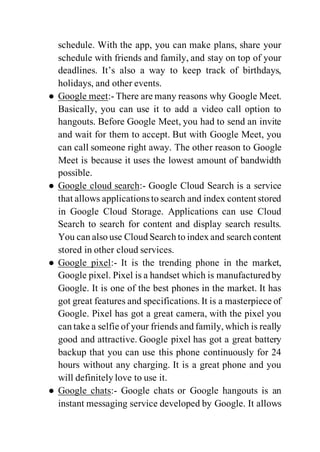 schedule. With the app, you can make plans, share your
schedule with friends and family, and stay on top of your
deadlines. It’s also a way to keep track of birthdays,
holidays, and other events.
● Google meet:- There are many reasons why Google Meet.
Basically, you can use it to add a video call option to
hangouts. Before Google Meet, you had to send an invite
and wait for them to accept. But with Google Meet, you
can call someone right away. The other reason to Google
Meet is because it uses the lowest amount of bandwidth
possible.
● Google cloud search:- Google Cloud Search is a service
that allows applicationsto search and index content stored
in Google Cloud Storage. Applications can use Cloud
Search to search for content and display search results.
You can also use Cloud Search to index and search content
stored in other cloud services.
● Google pixel:- It is the trending phone in the market,
Google pixel. Pixel is a handset which is manufacturedby
Google. It is one of the best phones in the market. It has
got great features and specifications. It is a masterpiece of
Google. Pixel has got a great camera, with the pixel you
can take a selfie of your friends and family, which is really
good and attractive. Google pixel has got a great battery
backup that you can use this phone continuously for 24
hours without any charging. It is a great phone and you
will definitely love to use it.
● Google chats:- Google chats or Google hangouts is an
instant messaging service developed by Google. It allows
 