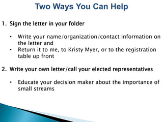 Two Ways You Can Help
1. Sign the letter in your folder

   •   Write your name/organization/contact information on
       the letter and
   •   Return it to me, to Kristy Myer, or to the registration
       table up front

2. Write your own letter/call your elected representatives

   •   Educate your decision maker about the importance of
       small streams
 