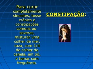 Para curar

completamente
sinusites, tosse
crónica e
constipações
comuns ou
severas,
misturar uma
colher de mel,
raza, com 1/4
de colher de
canela, em pó,
e tomar com
frequência.

CONSTIPAÇÃO:

 
