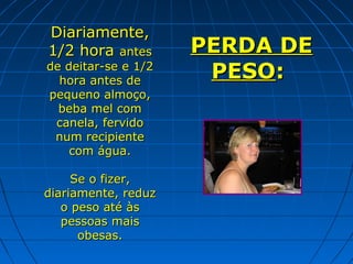 Diariamente,
1/2 hora antes

de deitar-se e 1/2
hora antes de
pequeno almoço,
beba mel com
canela, fervido
num recipiente
com água.
Se o fizer,
diariamente, reduz
o peso até às
pessoas mais
obesas.

PERDA DE
PESO:

 