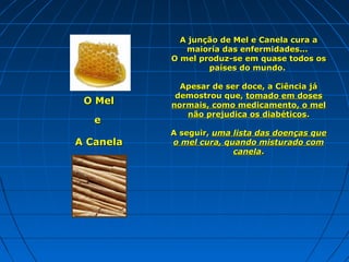 A junção de Mel e Canela cura a
maioría das enfermidades...
O mel produz-se em quase todos os
países do mundo.

O Mel
e
A Canela

Apesar de ser doce, a Ciência já
demostrou que, tomado em doses
normais, como medicamento, o mel
não prejudica os diabéticos.
A seguir, uma lista das doenças que
o mel cura, quando misturado com
canela.

 
