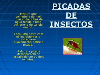 Misture uma
colherinha de mel,
duas colherinhas de
água tépida e uma
colherinha de canela,
em pó.
Faça uma pasta com
os ingredientes e
esfregue-a,
suavemente, sobre a
picada.
A dor e a picada
desaparecem no
espaço de um ou dois
minutos.

PICADAS
DE
INSECTOS

 