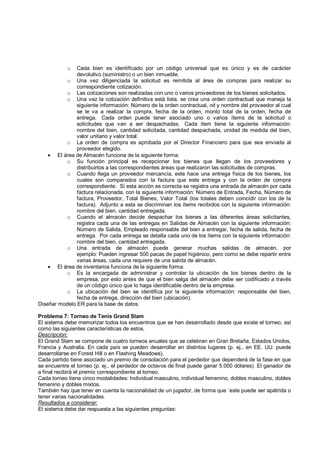 o  Cada bien es identificado por un código universal que es único y es de carácter
               devolutivo (suministro) o un bien inmueble.
          o Una vez diligenciada la solicitud es remitida al área de compras para realizar su
               correspondiente cotización.
          o Las cotizaciones son realizadas con uno o varios proveedores de los bienes solicitados.
          o Una vez la cotización definitiva está lista, se crea una orden contractual que maneja la
               siguiente información: Número de la orden contractual, nit y nombre del proveedor al cual
               se le va a realizar la compra, fecha de la orden, monto total de la orden, fecha de
               entrega. Cada orden puede tener asociado uno o varios ítems de la solicitud o
               solicitudes que van a ser despachadas. Cada ítem tiene la siguiente información:
               nombre del bien, cantidad solicitada, cantidad despachada, unidad de medida del bien,
               valor unitario y valor total.
          o La orden de compra es aprobada por el Director Financiero para que sea enviada al
               proveedor elegido.
    • El área de Almacén funciona de la siguiente forma:
          o Su función principal es recepcionar los bienes que llegan de los proveedores y
               distribuirlos a las correspondientes áreas que realizaron las solicitudes de compras.
          o Cuando llega un proveedor mercancía, este hace una entrega física de los bienes, los
               cuales son comparados con la factura que este entrega y con la orden de compra
               correspondiente. Si esta acción es correcta se registra una entrada de almacén por cada
               factura relacionada, con la siguiente información: Número de Entrada, Fecha, Número de
               factura, Proveedor, Total Bienes, Valor Total (los totales deben coincidir con los de la
               factura). Adjunto a esta se discriminan los ítems recibidos con la siguiente información:
               nombre del bien, cantidad entregada.
          o Cuando el almacén decide despachar los bienes a las diferentes áreas solicitantes,
               registra cada una de las entregas en Salidas de Almacén con la siguiente información:
               Número de Salida, Empleado responsable del bien a entregar, fecha de salida, fecha de
               entrega. Por cada entrega se detalla cada uno de los ítems con la siguiente información:
               nombre del bien, cantidad entregada.
          o Una entrada de almacén puede generar muchas salidas de almacén, por
               ejemplo: Pueden ingresar 500 pacas de papel higiénico, pero como se debe repartir entre
               varias áreas, cada una requiere de una salida de almacén.
    • El área de inventarios funciona de la siguiente forma:
          o Es la encargada de administrar y controlar la ubicación de los bienes dentro de la
               empresa, por esto antes de que el bien salga del almacén debe ser codificado a través
               de un código único que lo haga identificable dentro de la empresa.
          o La ubicación del bien se identifica por la siguiente información: responsable del bien,
               fecha de entrega, dirección del bien (ubicación).
Diseñar modelo ER para la base de datos.

Problema 7: Torneo de Tenis Grand Slam
El sistema debe memorizar todos los encuentros que se han desarrollado desde que existe el torneo, así
como las siguientes características de estos.
Descripción:
El Grand Slam se compone de cuatro torneos anuales que se celebran en Gran Bretaña, Estados Unidos,
Francia y Australia. En cada país se pueden desarrollar en distintos lugares (p. ej., en EE. UU. puede
desarrollarse en Forest Hill o en Flashing Meadows).
Cada partido tiene asociado un premio de consolación para el perdedor que dependerá de la fase en que
se encuentre el torneo (p. ej., el perdedor de octavos de final puede ganar 5.000 dólares). El ganador de
a final recibirá el premio correspondiente al torneo.
Cada torneo tiene cinco modalidades: Individual masculino, individual femenino, dobles masculino, dobles
femenino y dobles mixtos.
También hay que tener en cuenta la nacionalidad de un jugador, de forma que ´este puede ser apátrida o
tener varias nacionalidades.
Resultados a considerar:
El sistema debe dar respuesta a las siguientes preguntas:
 