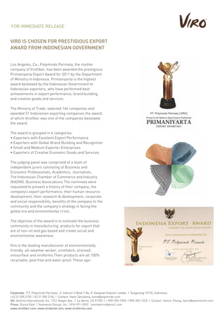 VIRO IS CHOSEN FOR PRESTIGIOUS EXPORT
AWARD FROM INDONESIAN GOVERNMENT
Los Angeles, Ca., Polymindo Permata, the mother
company of Virofiber, has been awarded the prestigious
Primaniyarta Export Award for 2011 by the Department
of Ministry in Indonesia. Primaniyarta is the highest
award bestowed by the Indonesian Government to
Indonesian exporters, who have performed best
achievements in export performance, brand building,
and creative goods and services.
The Ministry of Trade, selected 146 companies and
awarded 31 Indonesian exporting companies the award,
of which Virofiber was one of the companies bestowed
the award.
The award is grouped in 4 categories:
• Exporters with Excellent Export Performance
• Exporters with Global Brand Building and Recognition
• Small and Medium Exporter Enterprises
• Exporters of Creative Economic Goods and Services
The judging panel was comprised of a team of
independent jurors consisting of Business and
Economic Professionals, Academics, Journalists,
The Indonesian Chamber of Commerce and Industry
(KADIN), Business Associations.The nominees were
requested to present a history of their company, the
company’s export performance, their human resource
development, their research & development, corporate
and social responsibility, benefits of the company to the
community and the company’s strategy in facing the
global era and environmental crisis.
The objective of the award is to motivate the business
community in manufacturing products for export that
are of non-oil and gas based and create social and
environmental awareness.
Viro is the leading manufacturer of environmentally
friendly all-weather wicker, virothatch, viroreed,
virosurface and viroforms.Their products are all 100%
recyclable, pest free and water proof. These age-
FOR IMMEDIATE RELEASE
Corporate: P.T. Polymindo Permata Jl. Industri 2 Blok F No. 8 Kawasan Industri Jatake | Tangerang 15135, Indonesia
t 62 21 590 2155 f 62 21 590 2156 | Contact: Hans Tanutama, hans@polymindo.com
US: Sentron International Inc. 1721 Yeager Ave. | La Verne, CA 91750 | t 909-392-7555 f 909-392-1333 | Contact: Henry Chung, henry@sentronintl.com
Press: Donna Eble | Teamwork Design, Inc. | 818-991-0392 teamwkviro@gmail.com
www.virofiber.com; www.virobuild.com; www.viroforms.com
 