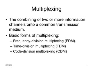 Multiplexing
• The combining of two or more information
  channels onto a common transmission
  medium.
• Basic forms of multiplexing:
       – Frequency-division multiplexing (FDM).
       – Time-division multiplexing (TDM)
       – Code-division multiplexing (CDM)


28/01/2003                                        1
 