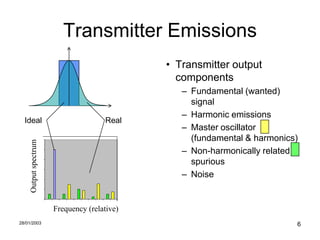 Transmitter Emissions
                                                                      • Transmitter output
                                                                        components
                                                                         – Fundamental (wanted)
                                                                           signal
                                                                         – Harmonic emissions
  Ideal                                                      Real
                                                                         – Master oscillator
                       1.2                                                 (fundamental & harmonics)
     Output spectrum




                        1
                                                                         – Non-harmonically related
                       0.8
                                                                           spurious
                       0.6


                       0.4
                                                                         – Noise
                       0.2


                        0
                             1   2   3   4   5   6   7   8   9   10
                                 Frequency (relative)
28/01/2003                                                                                         6
 