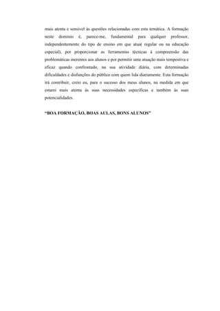 mais atenta e sensível às questões relacionadas com esta temática. A formação
neste   domínio    é,   parece-me,   fundamental   para   qualquer   professor,
independentemente do tipo de ensino em que atua( regular ou na educação
especial), por proporcionar as ferramentas técnicas à compreensão das
problemáticas inerentes aos alunos e por permitir uma atuação mais tempestiva e
eficaz quando confrontado, na sua atividade diária, com determinadas
dificuldades e disfunções do público com quem lida diariamente. Esta formação
irá contribuir, creio eu, para o sucesso dos meus alunos, na medida em que
estarei mais atenta às suas necessidades específicas e também às suas
potencialidades.


“BOA FORMAÇÃO, BOAS AULAS, BONS ALUNOS”
 