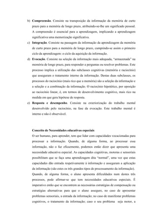b) Compreensão. Consiste na transposição da informação da memória de curto
   prazo para a memória de longo prazo, atribuindo-se-lhe um significado pessoal.
   A compreensão é essencial para a aprendizagem, implicando a aprendizagem
   significativa uma memorização significativa.
c) Integração. Consiste na passagem da informação da aprendizagem da memória
   de curto prazo para a memória de longo prazo, cumprindo-se assim o primeiro
   ciclo da aprendizagem: o ciclo da aquisição da informação.
d) Evocação. Consiste na seleção da informação mais adequada, “armazenada” na
   memória de longo prazo, para responder a perguntas ou resolver problemas. Este
   processo implica a utilização das subclasses cognitivas (memória e raciocínio)
   que asseguram o tratamento interno da informação. Destas duas subclasses, os
   processos do raciocínio (mais rico que a memória) são a seleção da informação e
   a seleção e a combinação da informação. O raciocínio hipotético, por oposição
   ao raciocínio linear, é, em termos de desenvolvimento cognitivo, mais rico na
   medida em que gera hipótese de resposta.
e) Resposta e desempenho. Consiste na exteriorização do trabalho mental
   desenvolvido pelo raciocínio, na fase da evocação. Este trabalho mental é
   interno e não é observável.




   Conceito de Necessidades educativas especiais
   O ser humano, para aprender, tem que lidar com capacidades vocacionadas para
   processar a informação. Quando, de alguma forma, ao processar essa
   informação, não o faz eficazmente, podemos então dizer que apresenta uma
   necessidade educativa especial. As capacidades cognitivas, motoras e sensoriais
   possibilitam que se faça uma aprendizagem dita “normal”, uma vez que estas
   capacidades dão entrada respetivamente à informação e asseguram a aplicação
   da informação (são estes os três grandes tipos de processamento da informação).
   Quando, de alguma forma, o aluno apresenta dificuldades num destes três
   processos, pode afirmar-se que tem necessidades educativas especiais. É
   imperativo então que se encontrem as necessárias estratégias de compensação ou
   estratégias alternativas para que o aluno assegure, no caso de apresentar
   problemas sensoriais, a entrada da informação; no caso de manifestar problemas
   cognitivos, o tratamento da informação; caso o seu problema seja motor, a
 