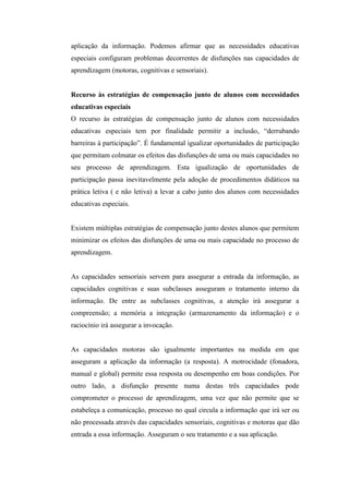 aplicação da informação. Podemos afirmar que as necessidades educativas
especiais configuram problemas decorrentes de disfunções nas capacidades de
aprendizagem (motoras, cognitivas e sensoriais).


Recurso às estratégias de compensação junto de alunos com necessidades
educativas especiais
O recurso às estratégias de compensação junto de alunos com necessidades
educativas especiais tem por finalidade permitir a inclusão, “derrubando
barreiras à participação”. É fundamental igualizar oportunidades de participação
que permitam colmatar os efeitos das disfunções de uma ou mais capacidades no
seu processo de aprendizagem. Esta igualização de oportunidades de
participação passa inevitavelmente pela adoção de procedimentos didáticos na
prática letiva ( e não letiva) a levar a cabo junto dos alunos com necessidades
educativas especiais.


Existem múltiplas estratégias de compensação junto destes alunos que permitem
minimizar os efeitos das disfunções de uma ou mais capacidade no processo de
aprendizagem.


As capacidades sensoriais servem para assegurar a entrada da informação, as
capacidades cognitivas e suas subclasses asseguram o tratamento interno da
informação. De entre as subclasses cognitivas, a atenção irá assegurar a
compreensão; a memória a integração (armazenamento da informação) e o
raciocínio irá assegurar a invocação.


As capacidades motoras são igualmente importantes na medida em que
asseguram a aplicação da informação (a resposta). A motrocidade (fonadora,
manual e global) permite essa resposta ou desempenho em boas condições. Por
outro lado, a disfunção presente numa destas três capacidades pode
comprometer o processo de aprendizagem, uma vez que não permite que se
estabeleça a comunicação, processo no qual circula a informação que irá ser ou
não processada através das capacidades sensoriais, cognitivas e motoras que dão
entrada a essa informação. Asseguram o seu tratamento e a sua aplicação.
 