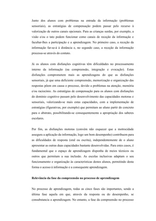 Junto dos alunos com problemas na entrada da informação (problemas
sensoriais), as estratégias de compensação podem passar pelo recurso à
valorização de outros canais opcionais. Para as crianças surdas, por exemplo, a
visão e/ou o tato podem funcionar como canais de receção da informação e
facultar-lhes a participação e a aprendizagem. No primeiro caso, a receção da
informação far-se-á à distância e, no segundo caso, a receção da informação
processa-se através do contato.


Já os alunos com disfunções cognitivas têm dificuldades no processamento
interno da informação (na compreensão, integração e evocação). Estas
disfunções comprometem mais as aprendizagens do que as disfunções
sensoriais, já que uma deficiente compreensão, memorização e organização das
respostas põem em causa o processo, devido a problemas na atenção, memória
e/ou raciocínio. As estratégias de compensação para os alunos com disfunções
do domínio cognitivo passam pelo desenvolvimento das capacidades motoras e
sensoriais, valorizando-se mais estas capacidades, com a implementação de
estratégias (figurativas, por exemplo) que permitam ao aluno partir do concreto
para o abstrato, possibilitando-se consequentemente a apropriação dos saberes
escolares.


Por fim, as disfunções motoras (convém não esquecer que a motrocidade
assegura a aplicação da informação, logo um bom desempenho) contribuem para
as dificuldades de resposta (oral ou escrita), independentemente de o aluno
apresentar as outras duas capacidades bastante desenvolvidas. Para estes casos, é
fundamental que o espaço de aprendizagem disponha de meios técnicos ou
outros que permitam a sua inclusão. As escolas inclusivas adaptam o seu
funcionamento e organização às características destes alunos, permitindo desta
forma o acesso à informação e a consequente aprendizagem.


Relevância da fase da compreensão no processo de aprendizagem


No processo de aprendizagem, todas as cinco fases são importantes, sendo a
última fase aquela em que, através da resposta ou do desempenho, se
consubstancia a aprendizagem. No entanto, a fase da compreensão no processo
 