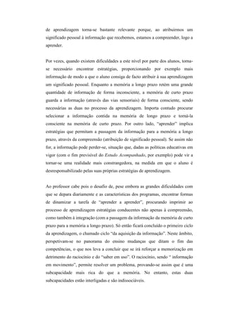 de aprendizagem torna-se bastante relevante porque, ao atribuirmos um
significado pessoal à informação que recebemos, estamos a compreender, logo a
aprender.


Por vezes, quando existem dificuldades a este nível por parte dos alunos, torna-
se necessário encontrar estratégias, proporcionando por exemplo mais
informação de modo a que o aluno consiga de facto atribuir à sua aprendizagem
um significado pessoal. Enquanto a memória a longo prazo retém uma grande
quantidade de informação de forma inconsciente, a memória de curto prazo
guarda a informação (através das vias sensoriais) de forma consciente, sendo
necessárias as duas no processo da aprendizagem. Importa contudo procurar
selecionar a informação contida na memória de longo prazo e torná-la
consciente na memória de curto prazo. Por outro lado, “aprender” implica
estratégias que permitam a passagem da informação para a memória a longo
prazo, através da compreensão (atribuição de significado pessoal). Se assim não
for, a informação pode perder-se, situação que, dadas as políticas educativas em
vigor (com o fim previsível do Estudo Acompanhado, por exemplo) pode vir a
tornar-se uma realidade mais constrangedora, na medida em que o aluno é
desresponsabilizado pelas suas próprias estratégias de aprendizagem.


Ao professor cabe pois o desafio de, pese embora as grandes dificuldades com
que se depara diariamente e as características dos programas, encontrar formas
de dinamizar a tarefa de “aprender a aprender”, procurando imprimir ao
processo de aprendizagem estratégias conducentes não apenas à compreensão,
como também à integração (com a passagem da informação da memória de curto
prazo para a memória a longo prazo). Só então ficará concluído o primeiro ciclo
da aprendizagem, o chamado ciclo “da aquisição da informação”. Neste âmbito,
perspetivam-se no panorama do ensino mudanças que ditam o fim das
competências, o que nos leva a concluir que se irá reforçar a memorização em
detrimento do raciocínio e do “saber em uso”. O raciocínio, sendo “ informação
em movimento”, permite resolver um problema, provando-se assim que é uma
subcapacidade mais rica do que a memória. No entanto, estas duas
subcapacidades estão interligadas e são indissociáveis.
 