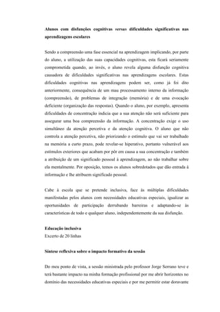 Alunos com disfunções cognitivas versus dificuldades significativas nas
aprendizagens escolares


Sendo a compreensão uma fase essencial na aprendizagem implicando, por parte
do aluno, a utilização das suas capacidades cognitivas, esta ficará seriamente
comprometida quando, ao invés, o aluno revela alguma disfunção cognitiva
causadora de dificuldades significativas nas aprendizagens escolares. Estas
dificuldades cognitivas nas aprendizagens podem ser, como já foi dito
anteriormente, consequência de um mau processamento interno da informação
(compreensão), de problemas de integração (memória) e de uma evocação
deficiente (organização das respostas). Quando o aluno, por exemplo, apresenta
dificuldades de concentração indicia que a sua atenção não será suficiente para
assegurar uma boa compreensão da informação. A concentração exige o uso
simultâneo da atenção percetiva e da atenção cognitiva. O aluno que não
controla a atenção percetiva, não priorizando o estímulo que vai ser trabalhado
na memória a curto prazo, pode revelar-se hiperativo, portanto vulnerável aos
estímulos exteriores que acabam por pôr em causa a sua concentração e também
a atribuição de um significado pessoal à aprendizagem, ao não trabalhar sobre
ela mentalmente. Por oposição, temos os alunos sobredotados que dão entrada à
informação e lhe atribuem significado pessoal.


Cabe à escola que se pretende inclusiva, face às múltiplas dificuldades
manifestadas pelos alunos com necessidades educativas especiais, igualizar as
oportunidades de participação derrubando barreiras e adaptando-se às
características de todo e qualquer aluno, independentemente da sua disfunção.


Educação inclusiva
Excerto de 20 linhas


Síntese reflexiva sobre o impacto formativo da sessão


Do meu ponto de vista, a sessão ministrada pelo professor Jorge Serrano teve e
terá bastante impacto na minha formação profissional por me abrir horizontes no
domínio das necessidades educativas especiais e por me permitir estar doravante
 