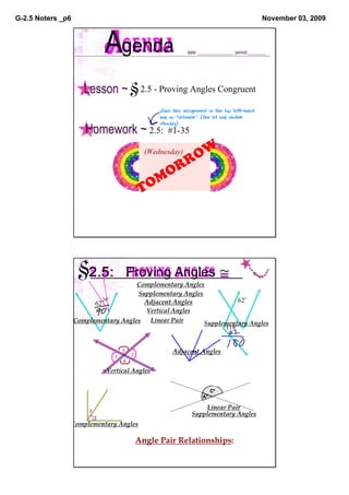 G­2.5 Noters _p6                                                                                   November 03, 2009



                                Agenda                          date: _______________  period:________




                      Lesson ~            §2.5 ­ Proving Angles Congruent
                                                    place this assignment in the top left­hand 
                                                    box on "October" (the 1st box under 
                                                    Monday).
                      Homework ~ 2.5:  #1­35
                                                       OW
                                                (Wednesday)

                                                     RR
                                                   MO
                                               TO




                    §2.5:                 Proving Angles ≅
                                      Complementary Angles
                                      Supplementary Angles
                            28                                       62
                         62             Adjacent Angles
                                        Vertical Angles
                   Complementary Angles  Linear Pair       Supplementary Angles
                                                                 118


                                      3
                                          2
                                                         Adjacent Angles
                                                               2
                                  1                             1
                                      4

                                Vertical Angles




                                                                         Linear Pair
                        1
                                                                    Supplementary Angles
                            2
               Complementary Angles

                                              Angle Pair Relationships:
 