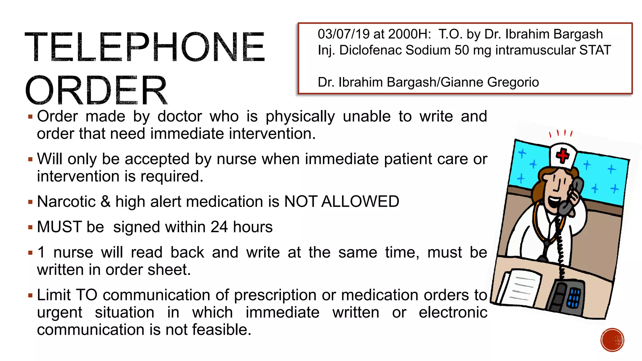  Order made by doctor who is physically unable to write and
order that need immediate intervention.
 Will only be accepted by nurse when immediate patient care or
intervention is required.
 Narcotic & high alert medication is NOT ALLOWED
 MUST be signed within 24 hours
 1 nurse will read back and write at the same time, must be
written in order sheet.
 Limit TO communication of prescription or medication orders to
urgent situation in which immediate written or electronic
communication is not feasible.
03/07/19 at 2000H: T.O. by Dr. Ibrahim Bargash
Inj. Diclofenac Sodium 50 mg intramuscular STAT
Dr. Ibrahim Bargash/Gianne Gregorio
 