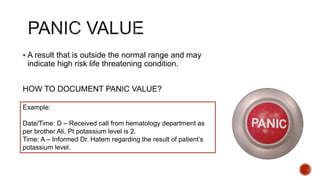  A result that is outside the normal range and may
indicate high risk life threatening condition.
HOW TO DOCUMENT PANIC VALUE?
Example:
Date/Time: D – Received call from hematology department as
per brother Ali, Pt potassium level is 2.
Time: A – Informed Dr. Hatem regarding the result of patient’s
potassium level.
 
