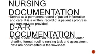 Serves as a permanent record of patient information
and care. It is a written record of a patient’s progress
and nursing care provided.
A type of documentation that is in problem-oriented
charting format, routine nursing task and assessment
data are documented in the flowsheet.
 