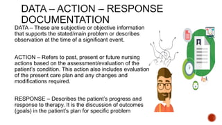 DATA – These are subjective or objective information
that supports the stated/main problem or describes
observation at the time of a significant event.
ACTION – Refers to past, present or future nursing
actions based on the assessment/evaluation of the
patient’s condition. This action also includes evaluation
of the present care plan and any changes and
modifications required.
RESPONSE – Describes the patient’s progress and
response to therapy. It is the discussion of outcomes
(goals) in the patient’s plan for specific problem
 