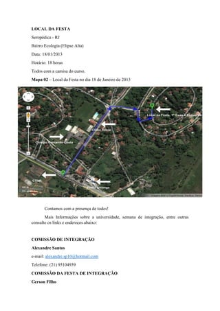 LOCAL DA FESTA
Seropédica - RJ
Bairro Ecologia (Elipse Alta)
Data: 18/01/2013
Horário: 18 horas
Todos com a camisa do curso.
Mapa 02 – Local da Festa no dia 18 de Janeiro de 2013




       Contamos com a presença de todos!
       Mais Informações sobre a universidade, semana de integração, entre outras
consulte os links e endereços abaixo:


COMISSÃO DE INTEGRAÇÃO
Alexandre Santos
e-mail: alexandre.sp10@hotmail.com
Telefone: (21) 95104939
COMISSÃO DA FESTA DE INTEGRAÇÃO
Gerson Filho
 