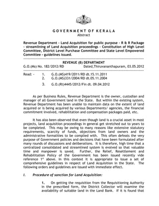GOVERNMENT OF KERALA
                                           Abstract

Revenue Department – Land Acquisition for public purpose - R & R Package
– streamlining of Land Acquisition proceedings – Constitution of High Level
Committee, District Level Purchase Committee and State Level Empowered
Committee - guidelines issued.
-------------------------------------------------------------------------------------------------
                                REVENUE (B) DEPARTMENT
G.O.(Ms) No. 182/2012/RD                         Dated,Thiruvananthapuram, 03.05.2012
-------------------------------------------------------------------------------------------------
Read: -        1.      G.O.(MS)419/2011/RD dt.15.11.2011
               2.      G.O.(MS)331/2004/RD dt.05.11.2004
               3.     G.O.(Rt)4445/2012/Fin dt. 09.04.2012


      As per Business Rules, Revenue Department is the owner, custodian and
manager of all Government land in the State. But within the existing system,
Revenue Department has been unable to maintain data on the extent of land
acquired or is being acquired by various Departments/ agencies, the financial
commitment involved, rehabilitation and compensation packages paid, etc.

      It has also been observed that even though land is a crucial asset in most
projects, land acquisition proceedings in general get stretched out to years to
be completed. This may be owing to many reasons like extensive statutory
requirements, scarcity of funds, objections from land owners and the
administrative formalities to be complied with. This often defeats the very
purpose of Government policies and decisions that have been formulated after
many rounds of discussions and deliberations. It is therefore, high time that a
centralized consolidated and streamlined system is evolved so that valuable
time and manpower is saved.           Further, the Relief, Resettlement and
Rehabilitation Policy of the Government has been issued recently vide
reference 1st above. In this context it is appropriate to issue a set of
comprehensive guidelines in respect of Land Acquisition in the State. The
following orders and guidelines are issued with immediate effect.

I.     Procedure of sanction for Land Acquisition:

              1.    On getting the requisition from the Requisitioning Authority
              in the prescribed form, the District Collector will examine the
              availability of suitable land in the Land Bank. If it is found that
 