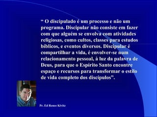 “  O discipulado é um processo e não um programa. Discipular não consiste em fazer com que alguém se envolva com atividades religiosas, como cultos, classes para estudos bíblicos, e eventos diversos. Discipular é compartilhar a vida, é envolver-se num relacionamento pessoal, à luz da palavra de Deus, para que o Espírito Santo encontre espaço e recursos para transformar o estilo de vida completo dos discípulos”.  Pr. Ed Renee Kivitz 